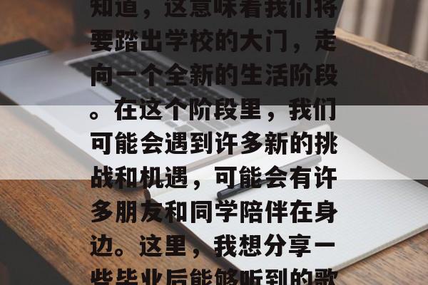 毕业的那一刻，总是充满了期待与激动。我们知道，这意味着我们将要踏出学校的大门，走向一个全新的生活阶段。在这个阶段里，我们可能会遇到许多新的挑战和机遇，可能会有许多朋友和同学陪伴在身边。这里，我想分享一些毕业后能够听到的歌曲。，毕业季送别曲，歌曲给你鼓励的话语