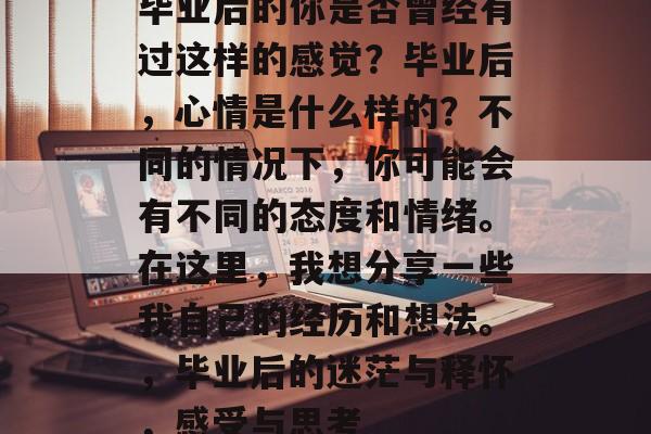 毕业后的你是否曾经有过这样的感觉？毕业后，心情是什么样的？不同的情况下，你可能会有不同的态度和情绪。在这里，我想分享一些我自己的经历和想法。，毕业后的迷茫与释怀，感受与思考