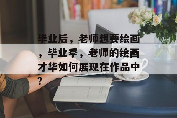 毕业后，老师想要绘画，毕业季，老师的绘画才华如何展现在作品中？