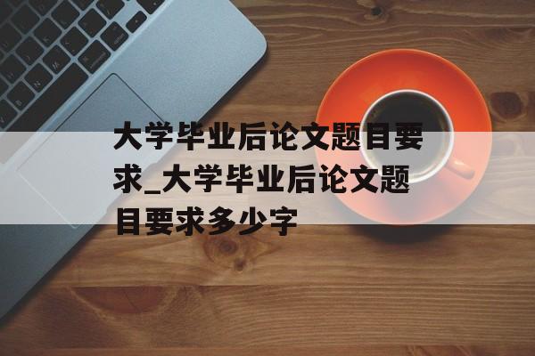 大学毕业后论文题目要求_大学毕业后论文题目要求多少字