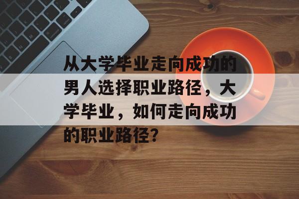 从大学毕业走向成功的男人选择职业路径,大学毕业,如何走向成功的职业路径? 从大学毕业走向成功的男人选择职业路径,大学毕业,如何走向成功的职业路径?