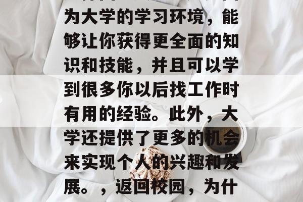 毕业几年后,很多人会选择回到大学。这是因为大学的学习环境,能够让你获得更全面的知识和技能,并且可以学到很多你以后找工作时有用的经验。此外,大学还提供了更多的机会来实现个人的兴趣和发展。,返回校园,为什么许多人选择回到大学获取全面知识与技能 毕业几年后,很多人会选择回到大学。这是因为大学的学习环境,能够让你获得更全面的知识和技能,并且可以学到很多你以后找工作时有用的经验。此外,大学还提供了更多的机会来实现个人的兴趣和发展。,返回校园,为什么许多人选择回到大学获取全面知识与技能