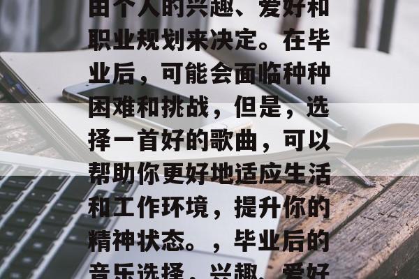 毕业后的音乐选择应该由个人的兴趣、爱好和职业规划来决定。在毕业后,可能会面临种种困难和挑战,但是,选择一首好的歌曲,可以帮助你更好地适应生活和工作环境,提升你的精神状态。,毕业后的音乐选择,兴趣、爱好与职业规划的共同影响 毕业后的音乐选择应该由个人的兴趣、爱好和职业规划来决定。在毕业后,可能会面临种种困难和挑战,但是,选择一首好的歌曲,可以帮助你更好地适应生活和工作环境,提升你的精神状态。,毕业后的音乐选择,兴趣、爱好与职业规划的共同影响