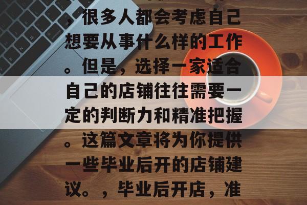 在毕业前的职业规划中,很多人都会考虑自己想要从事什么样的工作。但是,选择一家适合自己的店铺往往需要一定的判断力和精准把握。这篇文章将为你提供一些毕业后开的店铺建议。,毕业后开店,准确判断选择很重要! 在毕业前的职业规划中,很多人都会考虑自己想要从事什么样的工作。但是,选择一家适合自己的店铺往往需要一定的判断力和精准把握。这篇文章将为你提供一些毕业后开的店铺建议。,毕业后开店,准确判断选择很重要!