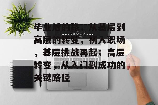 毕业后的路,从基层到高层的转变,初入职场,基层挑战再起;高层转变,从入门到成功的关键路径 毕业后的路,从基层到高层的转变,初入职场,基层挑战再起;高层转变,从入门到成功的关键路径