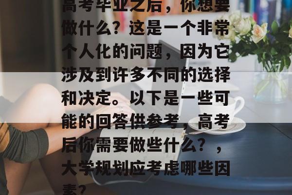 高考毕业之后，你想要做什么？这是一个非常个人化的问题，因为它涉及到许多不同的选择和决定。以下是一些可能的回答供参考，高考后你需要做些什么？，大学规划应考虑哪些因素？