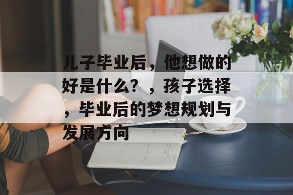 儿子毕业后，他想做的好是什么？，孩子选择，毕业后的梦想规划与发展方向
