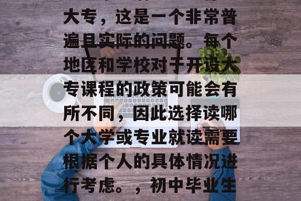 初中毕业后能够上什么大专，这是一个非常普遍且实际的问题。每个地区和学校对于开设大专课程的政策可能会有所不同，因此选择读哪个大学或专业就读需要根据个人的具体情况进行考虑。，初中毕业生能上什么大专?
