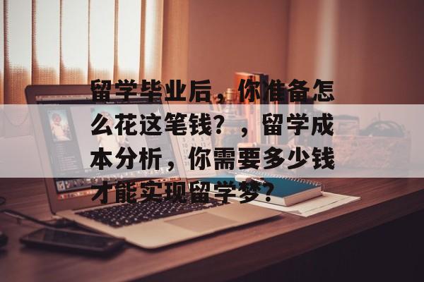 留学毕业后,你准备怎么花这笔钱?,留学成本分析,你需要多少钱才能实现留学梦? 留学毕业后,你准备怎么花这笔钱?,留学成本分析,你需要多少钱才能实现留学梦?