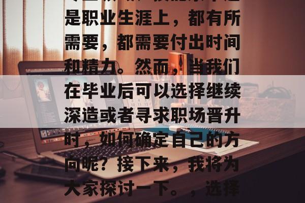 毕业工作后的学习和职业发展,是一个复杂而重要的过程。无论是在专业领域、技能水平还是职业生涯上,都有所需要,都需要付出时间和精力。然而,当我们在毕业后可以选择继续深造或者寻求职场晋升时,如何确定自己的方向呢?接下来,我将为大家探讨一下。,选择职业发展方向,毕业生如何在选择深造或职场晋升时做出明智的决定? 毕业工作后的学习和职业发展,是一个复杂而重要的过程。无论是在专业领域、技能水平还是职业生涯上,都有所需要,都需要付出时间和精力。然而,当我们在毕业后可以选择继续深造或者寻求职场晋升时,如何确定自己的方向呢?接下来,我将为大家探讨一下。,选择职业发展方向,毕业生如何在选择深造或职场晋升时做出明智的决定?