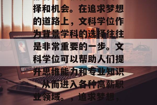 在学习、生活和工作中都有可能获得不同的选择和机会。在追求梦想的道路上,文科学位作为背景学科的选择往往是非常重要的一步。文科学位可以帮助人们提升思维能力和专业知识,从而进入各种高薪职业领域。,追求梦想,文科学位的价值与重要性 在学习、生活和工作中都有可能获得不同的选择和机会。在追求梦想的道路上,文科学位作为背景学科的选择往往是非常重要的一步。文科学位可以帮助人们提升思维能力和专业知识,从而进入各种高薪职业领域。,追求梦想,文科学位的价值与重要性