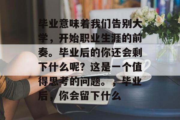 毕业意味着我们告别大学,开始职业生涯的前奏。毕业后的你还会剩下什么呢?这是一个值得思考的问题。,毕业后,你会留下什么 毕业意味着我们告别大学,开始职业生涯的前奏。毕业后的你还会剩下什么呢?这是一个值得思考的问题。,毕业后,你会留下什么