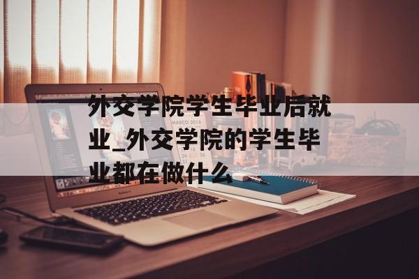 外交学院学生毕业后就业_外交学院的学生毕业都在做什么