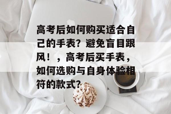 高考后如何购买适合自己的手表？避免盲目跟风！，高考后买手表，如何选购与自身体验相符的款式？