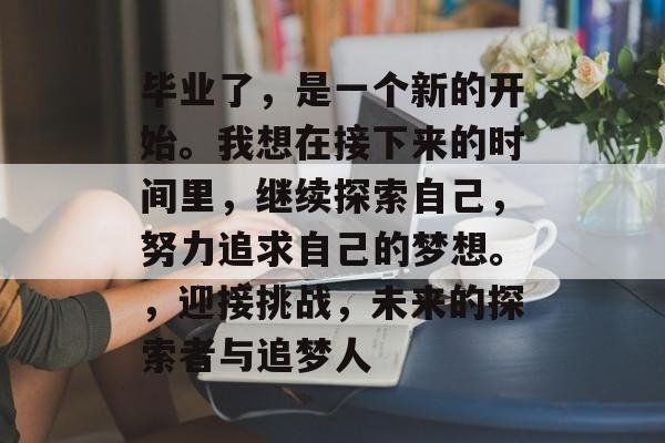 毕业了,是一个新的开始。我想在接下来的时间里,继续探索自己,努力追求自己的梦想。,迎接挑战,未来的探索者与追梦人 毕业了,是一个新的开始。我想在接下来的时间里,继续探索自己,努力追求自己的梦想。,迎接挑战,未来的探索者与追梦人