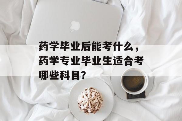药学毕业后能考什么，药学专业毕业生适合考哪些科目？