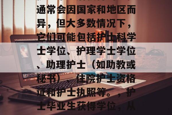 护士毕业后获得的学位通常会因国家和地区而异,但大多数情况下,它们可能包括护士科学士学位、护理学士学位、助理护士(如助教或秘书)、住院护士资格证和护士执照等。,护士毕业生获得学位,从职到执照 护士毕业后获得的学位通常会因国家和地区而异,但大多数情况下,它们可能包括护士科学士学位、护理学士学位、助理护士(如助教或秘书)、住院护士资格证和护士执照等。,护士毕业生获得学位,从职到执照