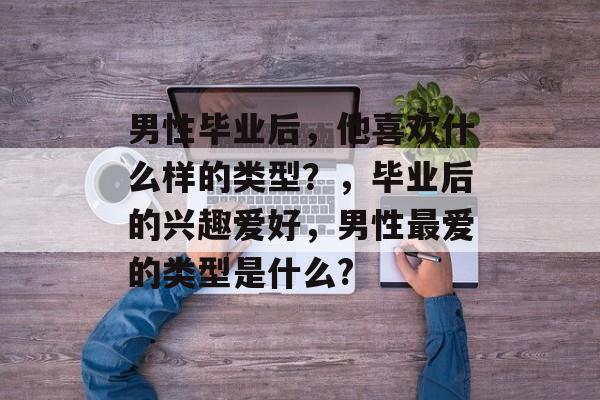 男性毕业后,他喜欢什么样的类型?,毕业后的兴趣爱好,男性最爱的类型是什么? 男性毕业后,他喜欢什么样的类型?,毕业后的兴趣爱好,男性最爱的类型是什么?