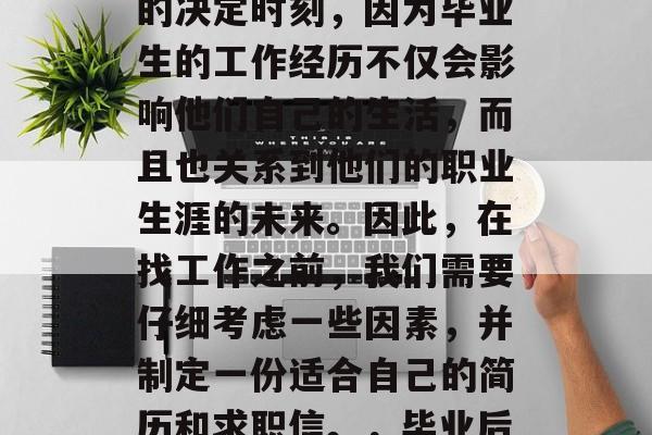 毕业季即将到来，许多毕业生面临着就业市场的竞争。这是一个重要的决定时刻，因为毕业生的工作经历不仅会影响他们自己的生活，而且也关系到他们的职业生涯的未来。因此，在找工作之前，我们需要仔细考虑一些因素，并制定一份适合自己的简历和求职信。，毕业后如何选择工作？提前规划简历和求职信，抓住就业市场机会