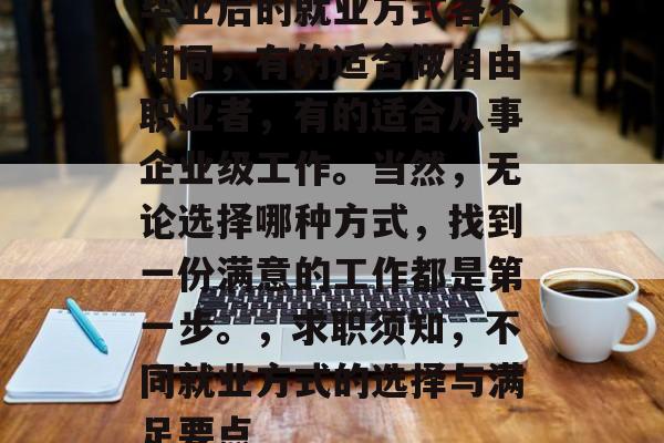 毕业后的就业方式各不相同,有的适合做自由职业者,有的适合从事企业级工作。当然,无论选择哪种方式,找到一份满意的工作都是第一步。,求职须知,不同就业方式的选择与满足要点 毕业后的就业方式各不相同,有的适合做自由职业者,有的适合从事企业级工作。当然,无论选择哪种方式,找到一份满意的工作都是第一步。,求职须知,不同就业方式的选择与满足要点