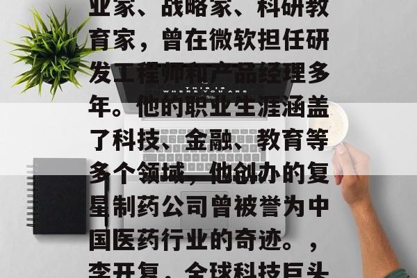 李开复，中国著名的企业家、战略家、科研教育家，曾在微软担任研发工程师和产品经理多年。他的职业生涯涵盖了科技、金融、教育等多个领域，他创办的复星制药公司曾被誉为中国医药行业的奇迹。，李开复，全球科技巨头中的药王