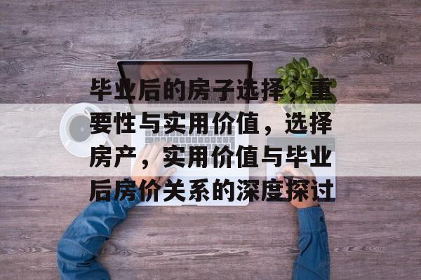 毕业后的房子选择,重要性与实用价值,选择房产,实用价值与毕业后房价关系的深度探讨 毕业后的房子选择,重要性与实用价值,选择房产,实用价值与毕业后房价关系的深度探讨