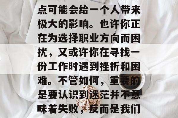 毕业之后迷茫的你应该怎么做？人生中的转折点可能会给一个人带来极大的影响。也许你正在为选择职业方向而困扰，又或许你在寻找一份工作时遇到挫折和困难。不管如何，重要的是要认识到迷茫并不意味着失败，反而是我们成长的一部分。，迷茫才是成长的垫脚石