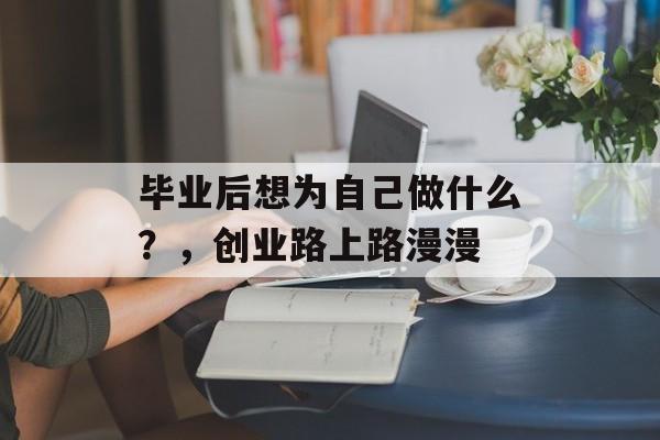 毕业后想为自己做什么？，创业路上路漫漫
