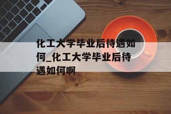 化工大学毕业后待遇如何_化工大学毕业后待遇如何啊 化工大学毕业后待遇如何_化工大学毕业后待遇如何啊