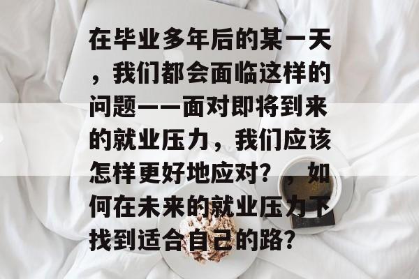 在毕业多年后的某一天，我们都会面临这样的问题——面对即将到来的就业压力，我们应该怎样更好地应对？，如何在未来的就业压力下找到适合自己的路？