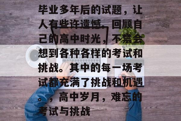毕业多年后的试题，让人有些许遗憾。回顾自己的高中时光，不禁会想到各种各样的考试和挑战。其中的每一场考试都充满了挑战和机遇。，高中岁月，难忘的考试与挑战