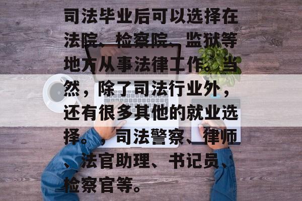 司法毕业后可以选择在法院、检察院、监狱等地方从事法律工作。当然，除了司法行业外，还有很多其他的就业选择。，司法警察、律师、法官助理、书记员、检察官等。