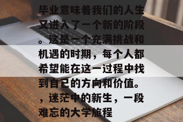 毕业意味着我们的人生又进入了一个新的阶段。这是一个充满挑战和机遇的时期，每个人都希望能在这一过程中找到自己的方向和价值。，迷茫中的新生，一段难忘的大学旅程