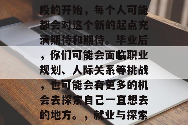 毕业意味着新的生活阶段的开始，每个人可能都会对这个新的起点充满期待和期待。毕业后，你们可能会面临职业规划、人际关系等挑战，也可能会有更多的机会去探索自己一直想去的地方。，就业与探索，新学期的挑战与机遇