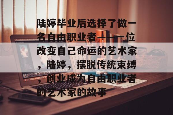 陆婷毕业后选择了做一名自由职业者——一位改变自己命运的艺术家,陆婷,摆脱传统束缚,创业成为自由职业者的艺术家的故事 陆婷毕业后选择了做一名自由职业者——一位改变自己命运的艺术家,陆婷,摆脱传统束缚,创业成为自由职业者的艺术家的故事