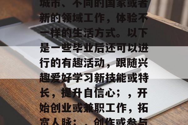 毕业季,对许多人来说是一段难忘的经历。大学毕业后,有很多有趣的事等着你去探索和尝试。你可以选择在新的城市、不同的国家或者新的领域工作,体验不一样的生活方式。以下是一些毕业后还可以进行的有趣活动,跟随兴趣爱好学习新技能或特长,提升自信心;,开始创业或兼职工作,拓宽人脉;,创作或参与艺术创作项目,增加自我价值感;,出门旅游,体验异国风情;,旅行到国外,尝试新的文化、食物和生活方式。 毕业季,对许多人来说是一段难忘的经历。大学毕业后,有很多有趣的事等着你去探索和尝试。你可以选择在新的城市、不同的国家或者新的领域工作,体验不一样的生活方式。以下是一些毕业后还可以进行的有趣活动,跟随兴趣爱好学习新技能或特长,提升自信心;,开始创业或兼职工作,拓宽人脉;,创作或参与艺术创作项目,增加自我价值感;,出门旅游,体验异国风情;,旅行到国外,尝试新的文化、食物和生活方式。