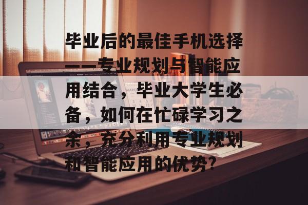 毕业后的最佳手机选择——专业规划与智能应用结合，毕业大学生必备，如何在忙碌学习之余，充分利用专业规划和智能应用的优势?