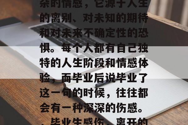 毕业后的伤感是一种复杂的情感,它源于人生的离别、对未知的期待和对未来不确定性的恐惧。每个人都有自己独特的人生阶段和情感体验,而毕业后说毕业了这一句的时候,往往都会有一种深深的伤感。,毕业生感伤,离开的痛与期许的害怕 毕业后的伤感是一种复杂的情感,它源于人生的离别、对未知的期待和对未来不确定性的恐惧。每个人都有自己独特的人生阶段和情感体验,而毕业后说毕业了这一句的时候,往往都会有一种深深的伤感。,毕业生感伤,离开的痛与期许的害怕