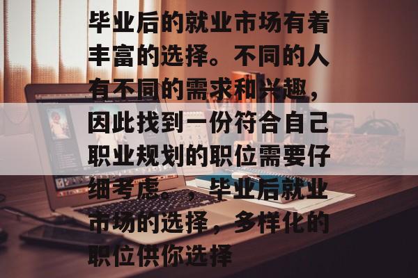 毕业后的就业市场有着丰富的选择。不同的人有不同的需求和兴趣，因此找到一份符合自己职业规划的职位需要仔细考虑。，毕业后就业市场的选择，多样化的职位供你选择