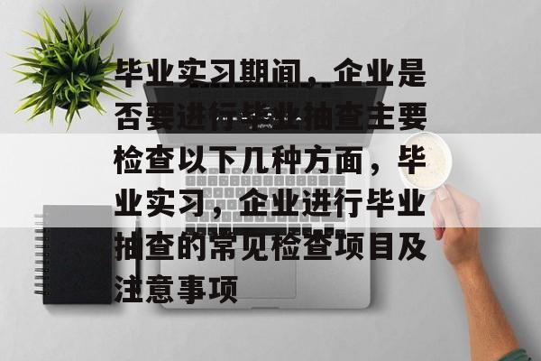 毕业实习期间，企业是否要进行毕业抽查主要检查以下几种方面，毕业实习，企业进行毕业抽查的常见检查项目及注意事项