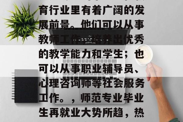 师范专业的毕业生在教育行业里有着广阔的发展前景。他们可以从事教师工作，培养出优秀的教学能力和学生；也可以从事职业辅导员、心理咨询师等社会服务工作。，师范专业毕业生再就业大势所趋，热门职位众多