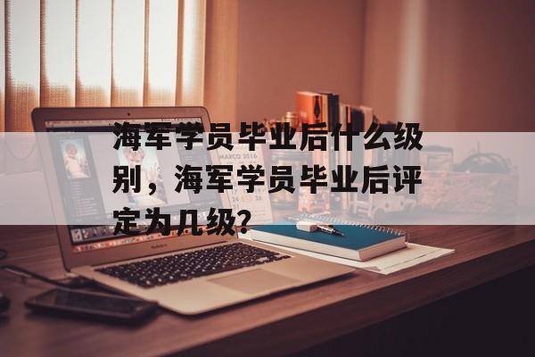 海军学员毕业后什么级别,海军学员毕业后评定为几级? 海军学员毕业后什么级别,海军学员毕业后评定为几级?