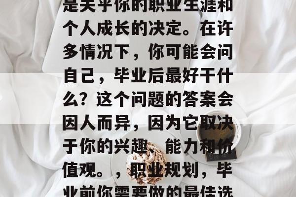 毕业前的最佳选择往往是关乎你的职业生涯和个人成长的决定。在许多情况下,你可能会问自己,毕业后最好干什么?这个问题的答案会因人而异,因为它取决于你的兴趣、能力和价值观。,职业规划,毕业前你需要做的最佳选择 毕业前的最佳选择往往是关乎你的职业生涯和个人成长的决定。在许多情况下,你可能会问自己,毕业后最好干什么?这个问题的答案会因人而异,因为它取决于你的兴趣、能力和价值观。,职业规划,毕业前你需要做的最佳选择