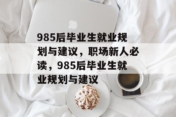 985后毕业生就业规划与建议，职场新人必读，985后毕业生就业规划与建议