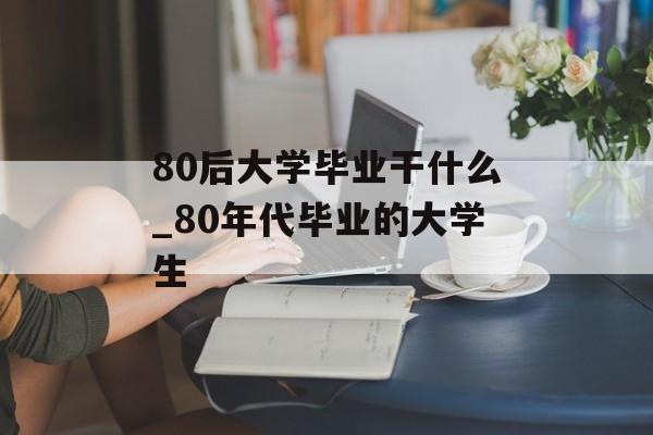 80后大学毕业干什么_80年代毕业的大学生 80后大学毕业干什么_80年代毕业的大学生