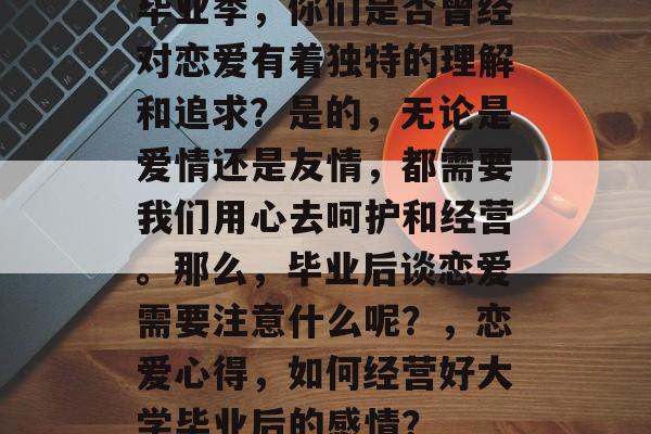 毕业季,你们是否曾经对恋爱有着独特的理解和追求?是的,无论是爱情还是友情,都需要我们用心去呵护和经营。那么,毕业后谈恋爱需要注意什么呢?,恋爱心得,如何经营好大学毕业后的感情? 毕业季,你们是否曾经对恋爱有着独特的理解和追求?是的,无论是爱情还是友情,都需要我们用心去呵护和经营。那么,毕业后谈恋爱需要注意什么呢?,恋爱心得,如何经营好大学毕业后的感情?