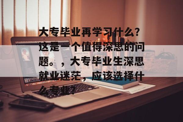 大专毕业再学习什么?这是一个值得深思的问题。,大专毕业生深思就业迷茫,应该选择什么专业? 大专毕业再学习什么?这是一个值得深思的问题。,大专毕业生深思就业迷茫,应该选择什么专业?