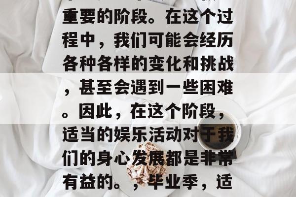 毕业是一个人生中极为重要的阶段。在这个过程中,我们可能会经历各种各样的变化和挑战,甚至会遇到一些困难。因此,在这个阶段,适当的娱乐活动对于我们的身心发展都是非常有益的。,毕业季,适当娱乐活动的好处 毕业是一个人生中极为重要的阶段。在这个过程中,我们可能会经历各种各样的变化和挑战,甚至会遇到一些困难。因此,在这个阶段,适当的娱乐活动对于我们的身心发展都是非常有益的。,毕业季,适当娱乐活动的好处