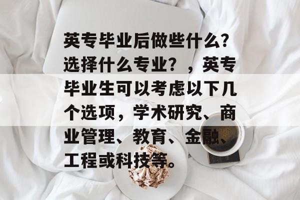 英专毕业后做些什么？选择什么专业？，英专毕业生可以考虑以下几个选项，学术研究、商业管理、教育、金融、工程或科技等。