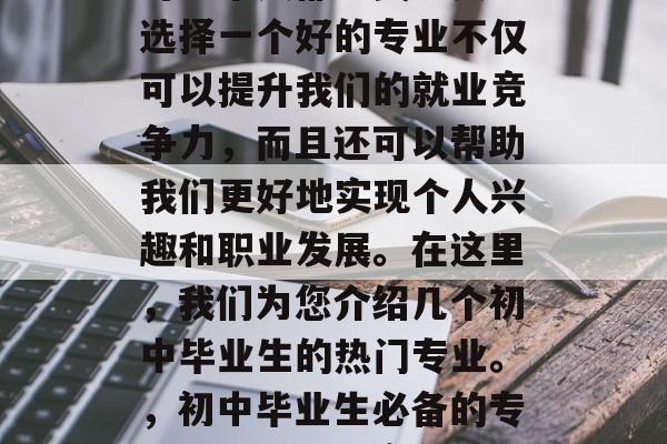 初中毕业之后选择专业对每个人都至关重要。选择一个好的专业不仅可以提升我们的就业竞争力，而且还可以帮助我们更好地实现个人兴趣和职业发展。在这里，我们为您介绍几个初中毕业生的热门专业。，初中毕业生必备的专业推荐，就业竞争力与兴趣结合
